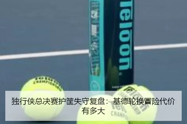 独行侠总决赛护筐失守复盘：基德轮换冒险代价有多大