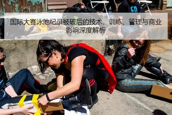 国际大赛泳池纪录被破后的技术、训练、管理与商业影响深度解析