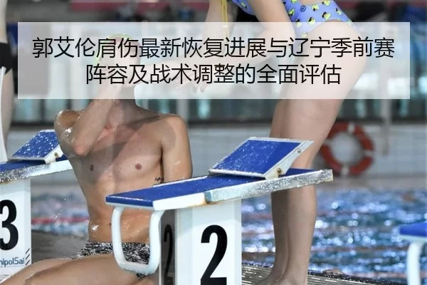 郭艾伦肩伤最新恢复进展与辽宁季前赛阵容及战术调整的全面评估